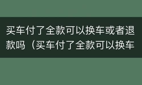买车付了全款可以换车或者退款吗（买车付了全款可以换车或者退款吗怎么办）