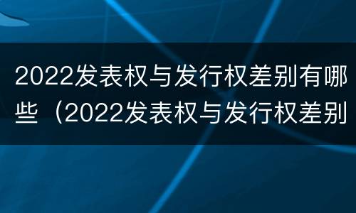 2022发表权与发行权差别有哪些（2022发表权与发行权差别有哪些呢）