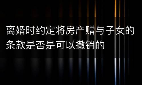 离婚时约定将房产赠与子女的条款是否是可以撤销的