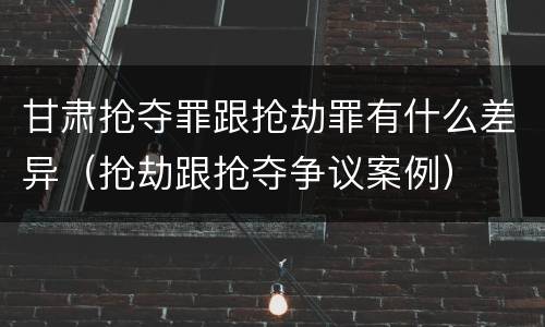 甘肃抢夺罪跟抢劫罪有什么差异（抢劫跟抢夺争议案例）