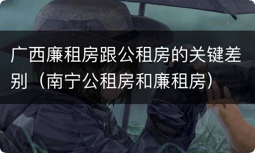 广西廉租房跟公租房的关键差别（南宁公租房和廉租房）