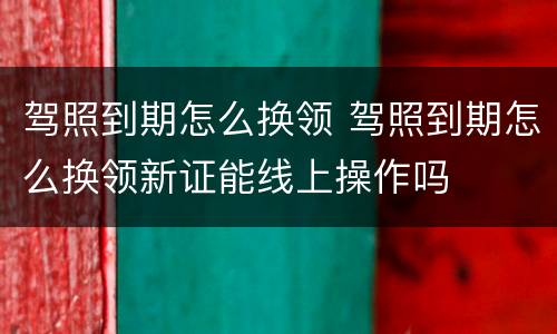 驾照到期怎么换领 驾照到期怎么换领新证能线上操作吗