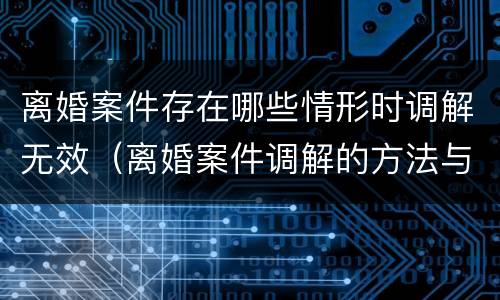 离婚案件存在哪些情形时调解无效（离婚案件调解的方法与技巧）