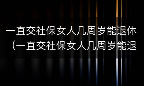 一直交社保女人几周岁能退休（一直交社保女人几周岁能退休了）