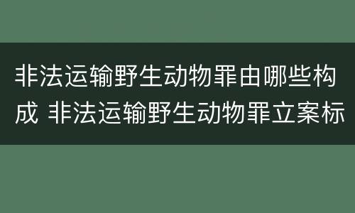 非法运输野生动物罪由哪些构成 非法运输野生动物罪立案标准