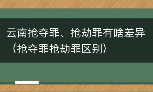云南抢夺罪、抢劫罪有啥差异（抢夺罪抢劫罪区别）