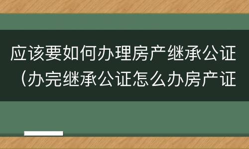 应该要如何办理房产继承公证（办完继承公证怎么办房产证）