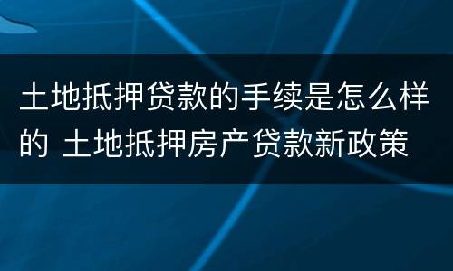 土地抵押贷款的手续是怎么样的 土地抵押房产贷款新政策