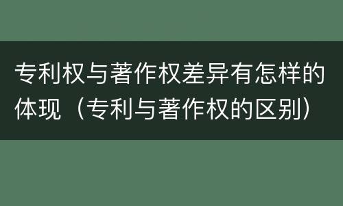 专利权与著作权差异有怎样的体现（专利与著作权的区别）