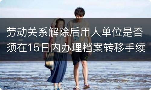 劳动关系解除后用人单位是否须在15日内办理档案转移手续