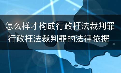 怎么样才构成行政枉法裁判罪 行政枉法裁判罪的法律依据