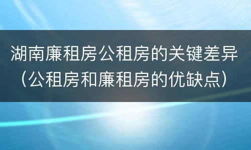 湖南廉租房公租房的关键差异（公租房和廉租房的优缺点）