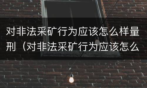 对非法采矿行为应该怎么样量刑（对非法采矿行为应该怎么样量刑呢）