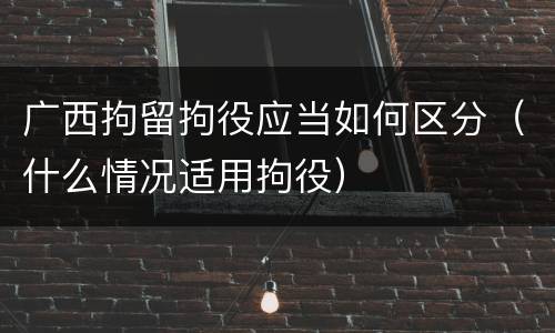 广西拘留拘役应当如何区分（什么情况适用拘役）