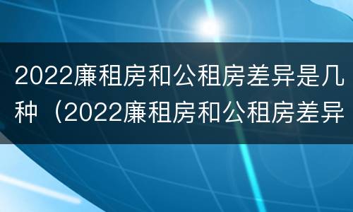 2022廉租房和公租房差异是几种（2022廉租房和公租房差异是几种原因）