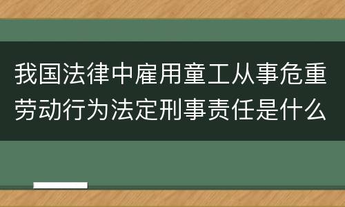 我国法律中雇用童工从事危重劳动行为法定刑事责任是什么
