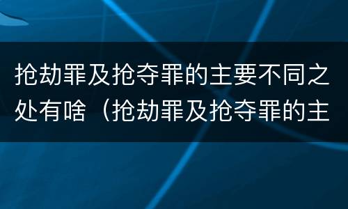 抢劫罪及抢夺罪的主要不同之处有啥（抢劫罪及抢夺罪的主要不同之处有啥区别）