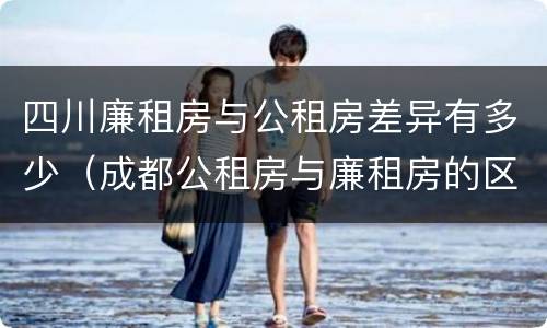 四川廉租房与公租房差异有多少（成都公租房与廉租房的区别）