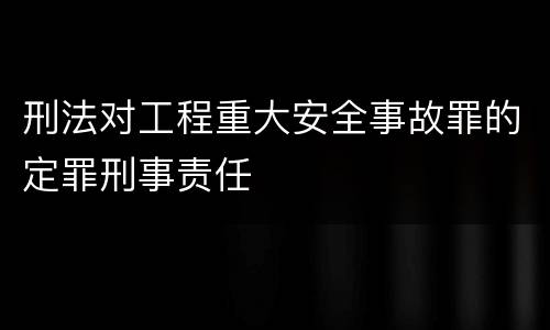 刑法对工程重大安全事故罪的定罪刑事责任
