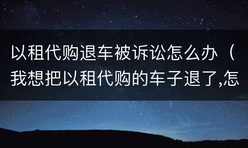 以租代购退车被诉讼怎么办（我想把以租代购的车子退了,怎么处理）