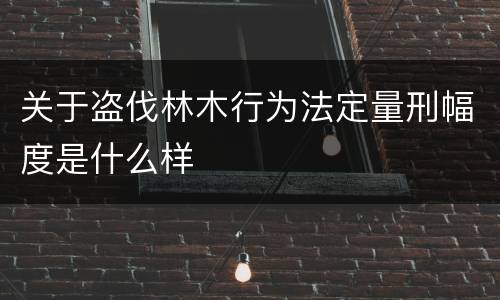 关于盗伐林木行为法定量刑幅度是什么样