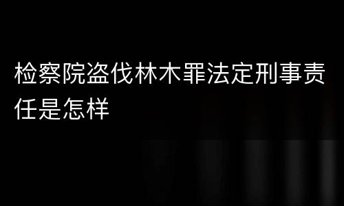 检察院盗伐林木罪法定刑事责任是怎样
