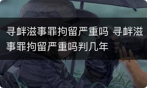 寻衅滋事罪拘留严重吗 寻衅滋事罪拘留严重吗判几年