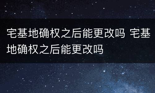 宅基地确权之后能更改吗 宅基地确权之后能更改吗