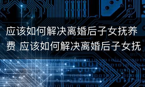 应该如何解决离婚后子女抚养费 应该如何解决离婚后子女抚养费问题