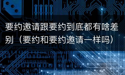 要约邀请跟要约到底都有啥差别(要约和要约邀请一样吗)