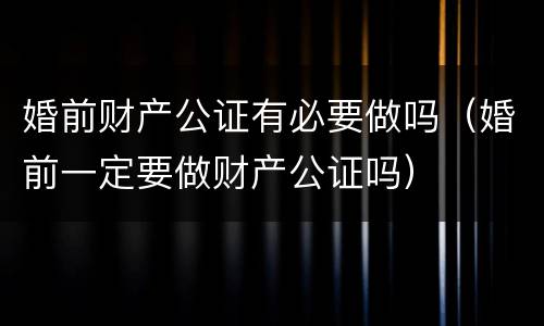 婚前财产公证有必要做吗（婚前一定要做财产公证吗）
