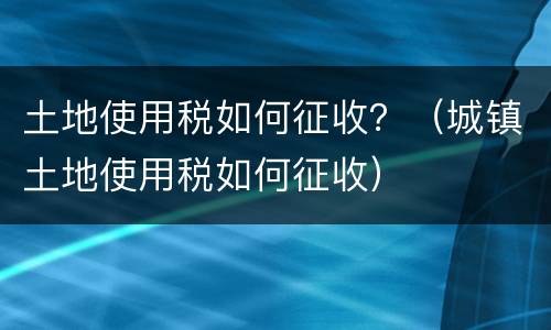 土地使用税如何征收？（城镇土地使用税如何征收）