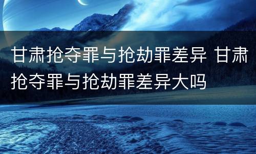 甘肃抢夺罪与抢劫罪差异 甘肃抢夺罪与抢劫罪差异大吗