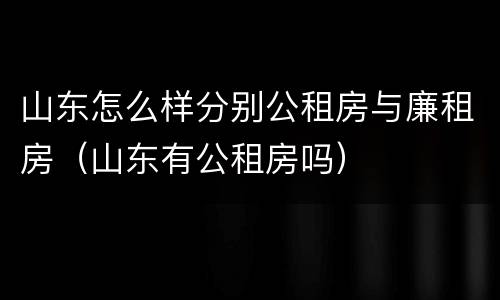 山东怎么样分别公租房与廉租房（山东有公租房吗）
