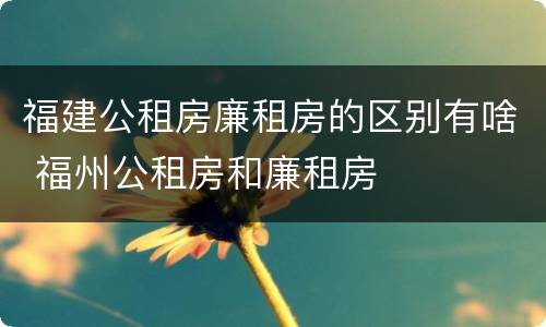 福建公租房廉租房的区别有啥 福州公租房和廉租房