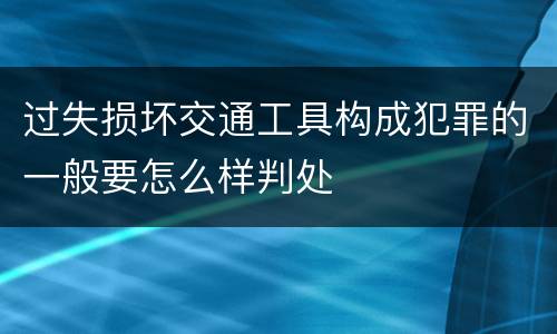 过失损坏交通工具构成犯罪的一般要怎么样判处