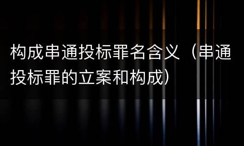 构成串通投标罪名含义（串通投标罪的立案和构成）