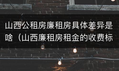 山西公租房廉租房具体差异是啥（山西廉租房租金的收费标准）