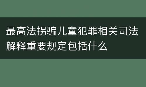最高法拐骗儿童犯罪相关司法解释重要规定包括什么