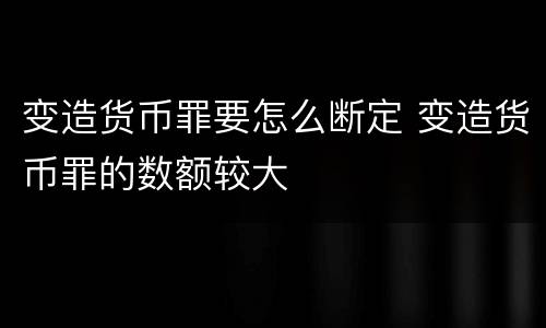 变造货币罪要怎么断定 变造货币罪的数额较大