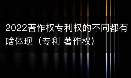 2022著作权专利权的不同都有啥体现（专利 著作权）