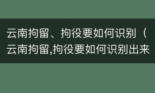 云南拘留、拘役要如何识别（云南拘留,拘役要如何识别出来）