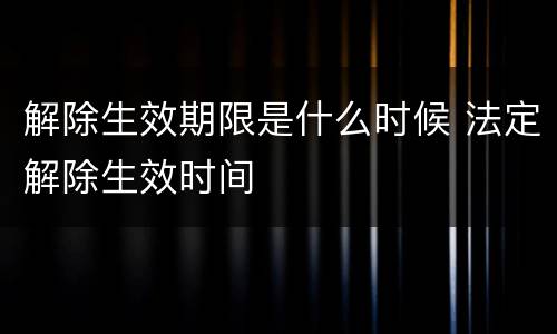 解除生效期限是什么时候 法定解除生效时间