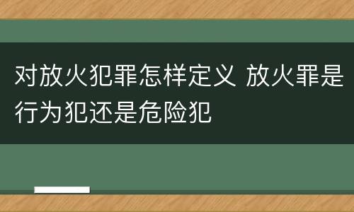 对放火犯罪怎样定义 放火罪是行为犯还是危险犯