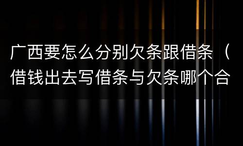 广西要怎么分别欠条跟借条（借钱出去写借条与欠条哪个合法）