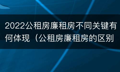 2022公租房廉租房不同关键有何体现（公租房廉租房的区别有哪些）