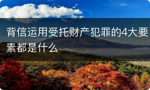 背信运用受托财产犯罪的4大要素都是什么