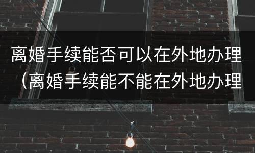 离婚手续能否可以在外地办理（离婚手续能不能在外地办理）