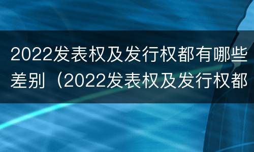 2022发表权及发行权都有哪些差别（2022发表权及发行权都有哪些差别和权利）