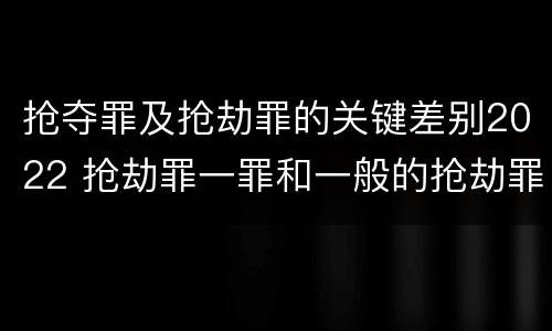 抢夺罪及抢劫罪的关键差别2022 抢劫罪一罪和一般的抢劫罪